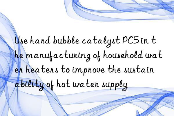 Use hard bubble catalyst PC5 in the manufacturing of household water heaters to improve the sustainability of hot water supply