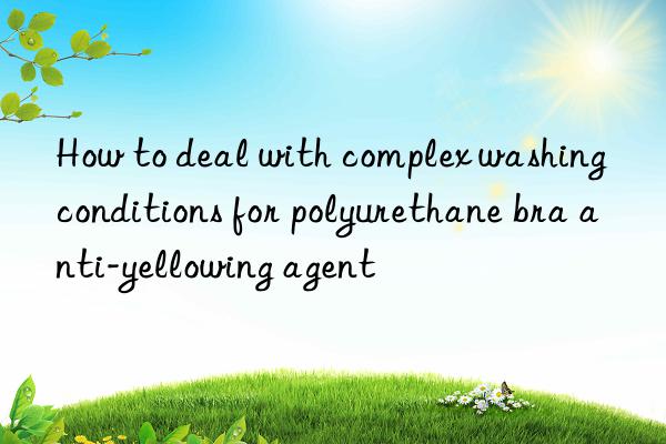 how to deal with complex washing conditions for polyurethane bra anti-yellowing agent