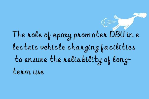 The role of epoxy promoter DBU in electric vehicle charging facilities to ensure the reliability of long-term use
