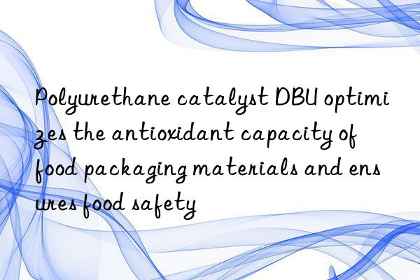 Polyurethane catalyst DBU optimizes the antioxidant capacity of food packaging materials and ensures food safety