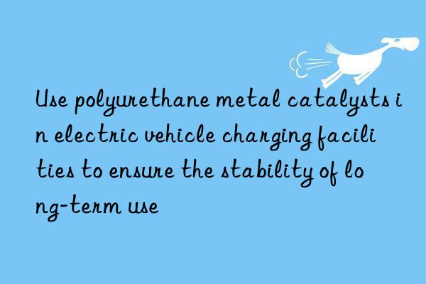 Use polyurethane metal catalysts in electric vehicle charging facilities to ensure the stability of long-term use