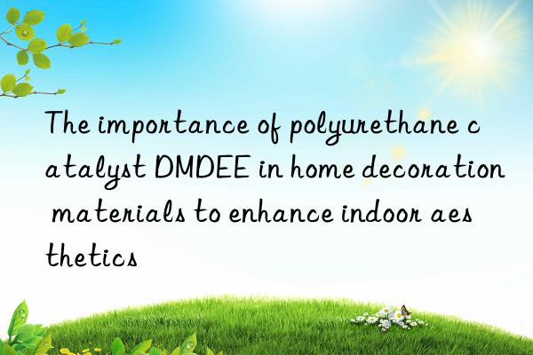 the importance of polyurethane catalyst dmdee in home decoration materials to enhance indoor aesthetics