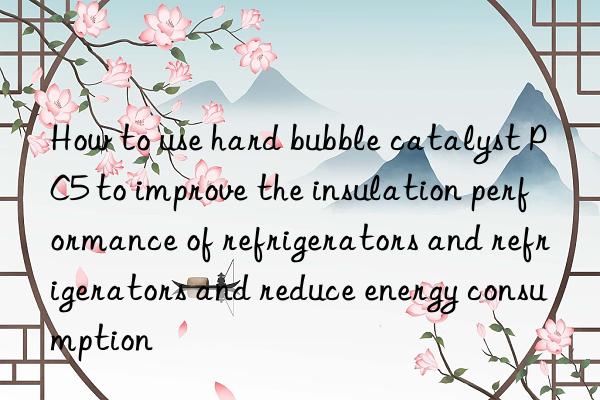 How to use hard bubble catalyst PC5 to improve the insulation performance of refrigerators and refrigerators and reduce energy consumption
