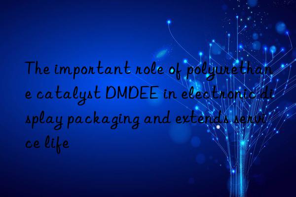 the important role of polyurethane catalyst dmdee in electronic display packaging and extends service life