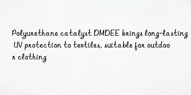 polyurethane catalyst dmdee brings long-lasting uv protection to textiles, suitable for outdoor clothing