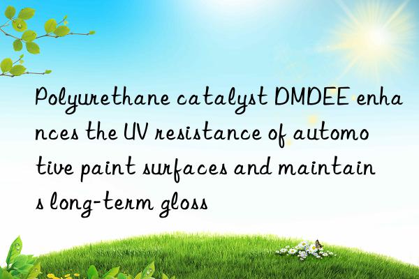 polyurethane catalyst dmdee enhances the uv resistance of automotive paint surfaces and maintains long-term gloss