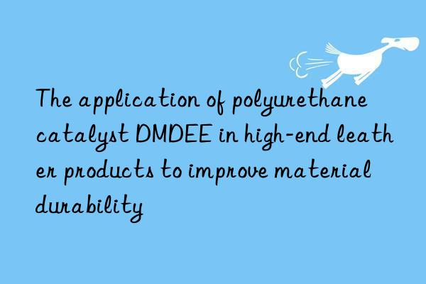the application of polyurethane catalyst dmdee in high-end leather products to improve material durability