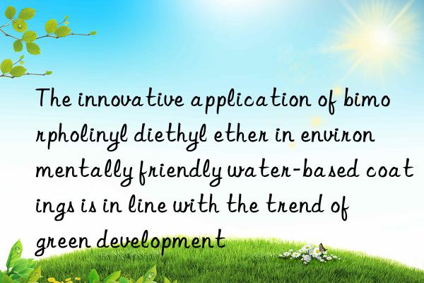 the innovative application of bimorpholinyl diethyl ether in environmentally friendly water-based coatings is in line with the trend of green development