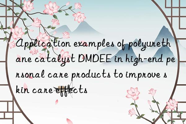 application examples of polyurethane catalyst dmdee in high-end personal care products to improve skin care effects