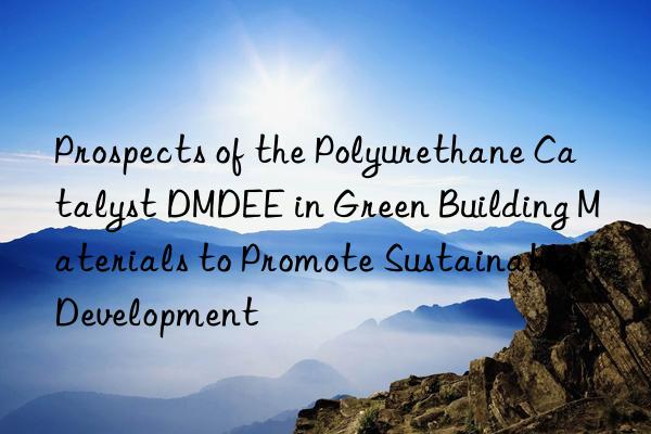 prospects of the polyurethane catalyst dmdee in green building materials to promote sustainable development