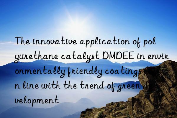the innovative application of polyurethane catalyst dmdee in environmentally friendly coatings is in line with the trend of green development