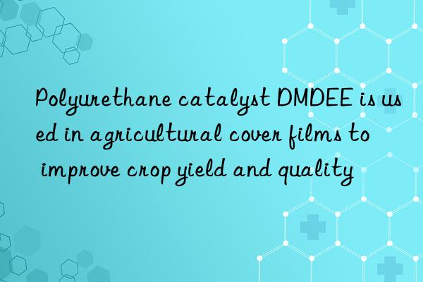 polyurethane catalyst dmdee is used in agricultural cover films to improve crop yield and quality