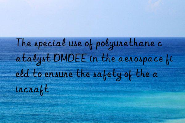 the special use of polyurethane catalyst dmdee in the aerospace field to ensure the safety of the aircraft