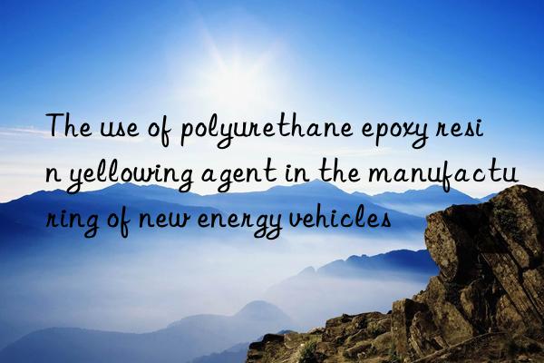 the use of polyurethane epoxy resin yellowing agent in the manufacturing of new energy vehicles