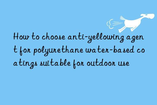 how to choose anti-yellowing agent for polyurethane water-based coatings suitable for outdoor use