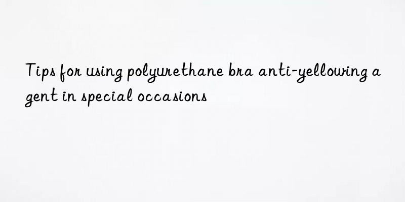 tips for using polyurethane bra anti-yellowing agent in special occasions