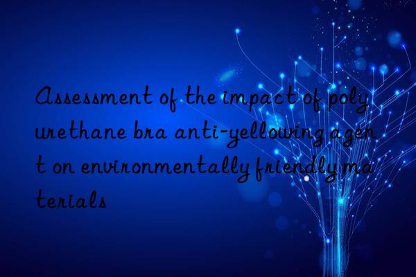 assessment of the impact of polyurethane bra anti-yellowing agent on environmentally friendly materials