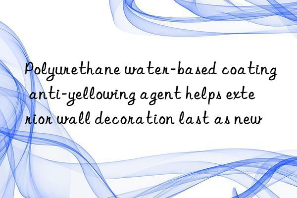 polyurethane water-based coating anti-yellowing agent helps exterior wall decoration last as new