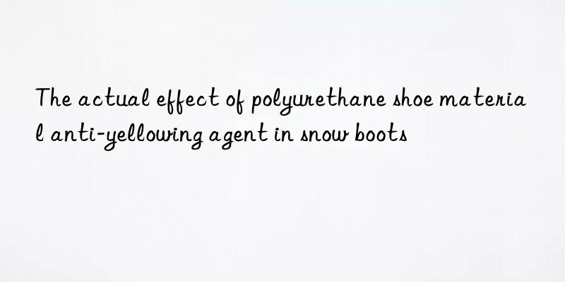 the actual effect of polyurethane shoe material anti-yellowing agent in snow boots