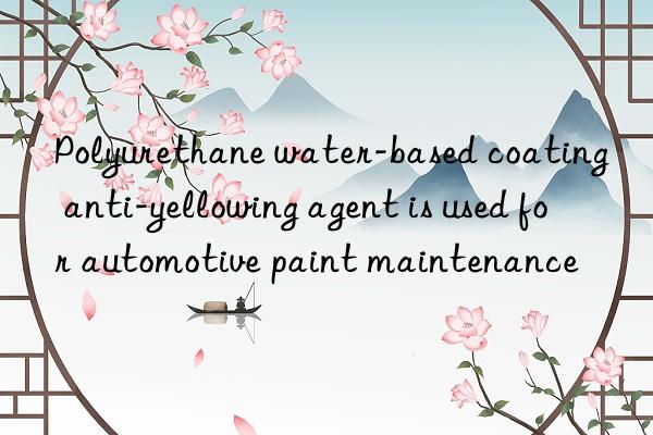 polyurethane water-based coating anti-yellowing agent is used for automotive paint maintenance