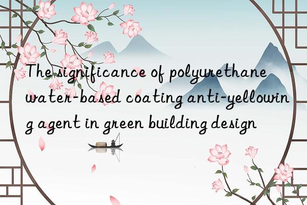 the significance of polyurethane water-based coating anti-yellowing agent in green building design