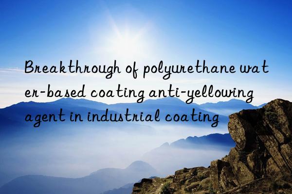 breakthrough of polyurethane water-based coating anti-yellowing agent in industrial coating