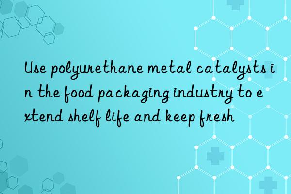 use polyurethane metal catalysts in the food packaging industry to extend shelf life and keep fresh
