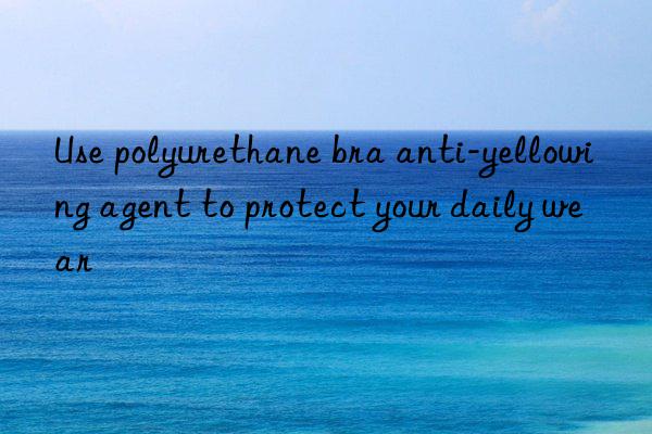 use polyurethane bra anti-yellowing agent to protect your daily wear