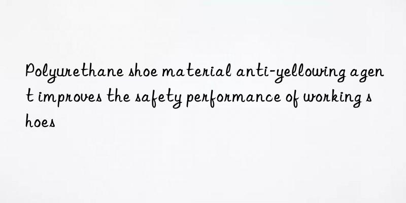 polyurethane shoe material anti-yellowing agent improves the safety performance of working shoes