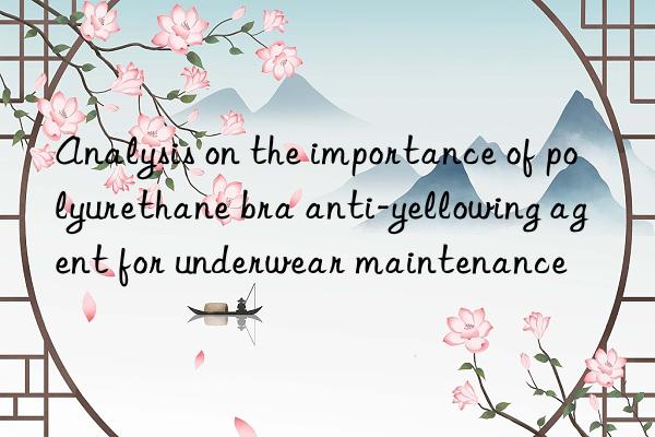 analysis on the importance of polyurethane bra anti-yellowing agent for underwear maintenance