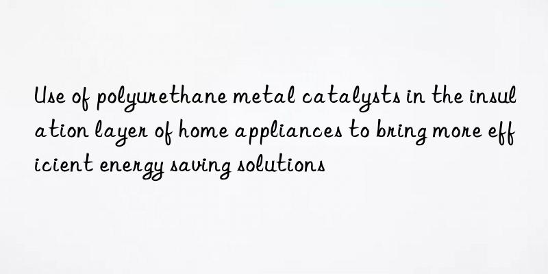 Use of polyurethane metal catalysts in the insulation layer of home appliances to bring more efficient energy saving solutions