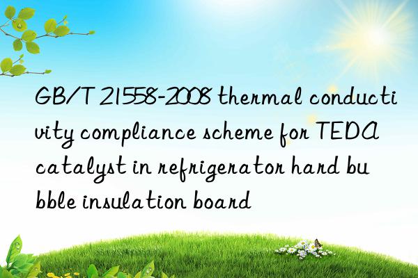 gb/t 21558-2008 thermal conductivity compliance scheme for teda catalyst in refrigerator hard bubble insulation board
