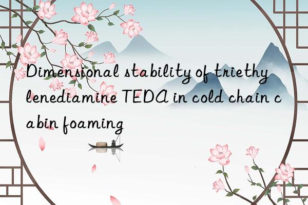 dimensional stability of triethylenediamine teda in cold chain cabin foaming