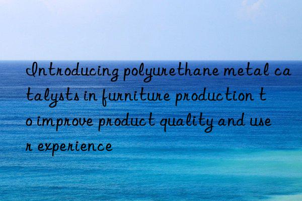 Introducing polyurethane metal catalysts in furniture production to improve product quality and user experience