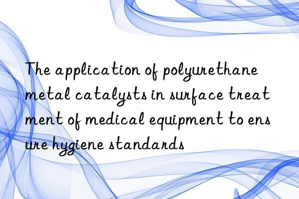 The application of polyurethane metal catalysts in surface treatment of medical equipment to ensure hygiene standards