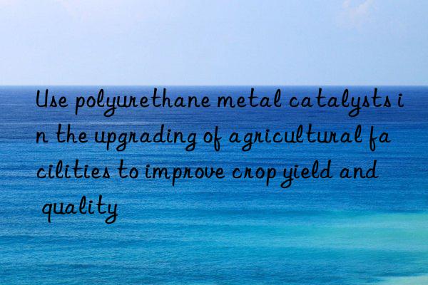 use polyurethane metal catalysts in the upgrading of agricultural facilities to improve crop yield and quality