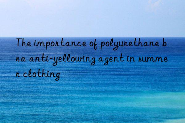 the importance of polyurethane bra anti-yellowing agent in summer clothing
