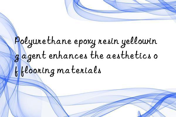 polyurethane epoxy resin yellowing agent enhances the aesthetics of flooring materials