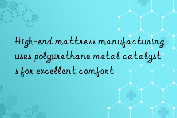 High-end mattress manufacturing uses polyurethane metal catalysts for excellent comfort