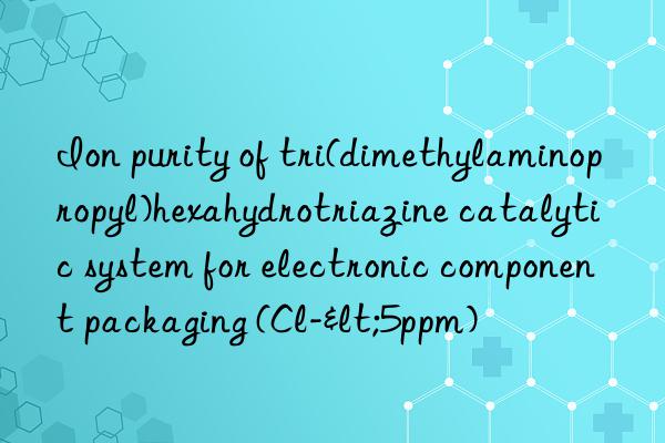 ion purity of tri(dimethylaminopropyl)hexahydrotriazine catalytic system for electronic component packaging (cl-<5ppm)