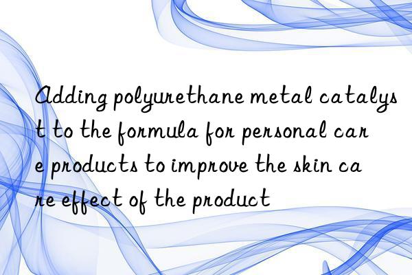 adding polyurethane metal catalyst to the formula for personal care products to improve the skin care effect of the product