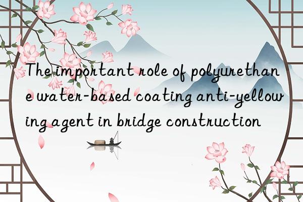 the important role of polyurethane water-based coating anti-yellowing agent in bridge construction