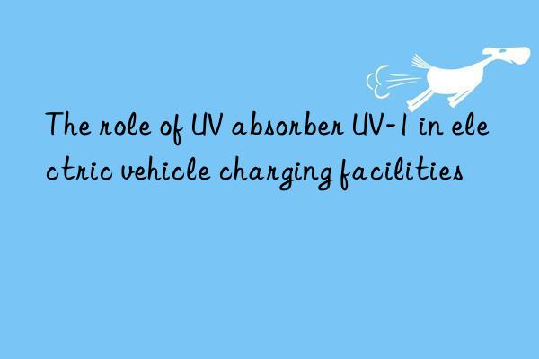 the role of uv absorber uv-1 in electric vehicle charging facilities