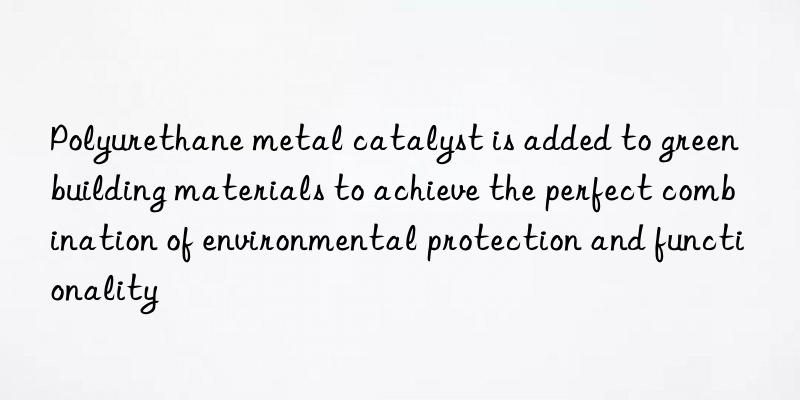 Polyurethane metal catalyst is added to green building materials to achieve the perfect combination of environmental protection and functionality