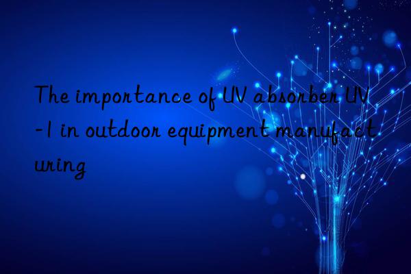 the importance of uv absorber uv-1 in outdoor equipment manufacturing
