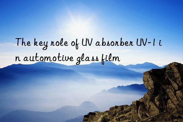 the key role of uv absorber uv-1 in automotive glass film