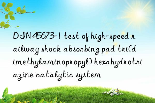 din 45673-1 test of high-speed railway shock absorbing pad tri(dimethylaminopropyl) hexahydrotriazine catalytic system