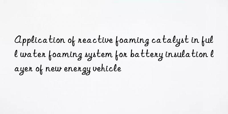 application of reactive foaming catalyst in full water foaming system for battery insulation layer of new energy vehicle