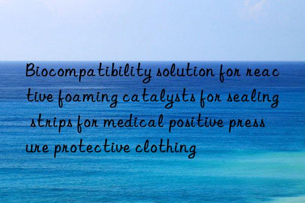 biocompatibility solution for reactive foaming catalysts for sealing strips for medical positive pressure protective clothing