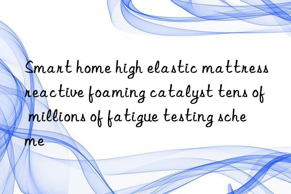 smart home high elastic mattress reactive foaming catalyst tens of millions of fatigue testing scheme